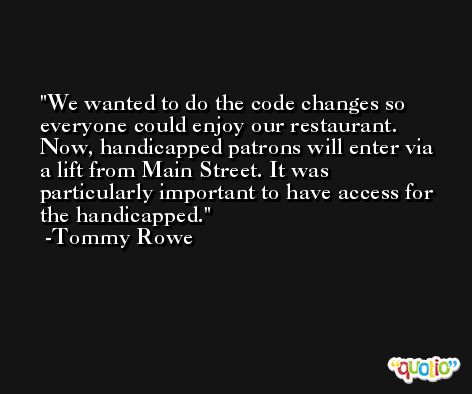 We wanted to do the code changes so everyone could enjoy our restaurant. Now, handicapped patrons will enter via a lift from Main Street. It was particularly important to have access for the handicapped. -Tommy Rowe