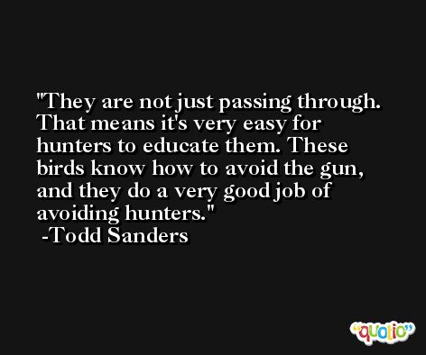 They are not just passing through. That means it's very easy for hunters to educate them. These birds know how to avoid the gun, and they do a very good job of avoiding hunters. -Todd Sanders