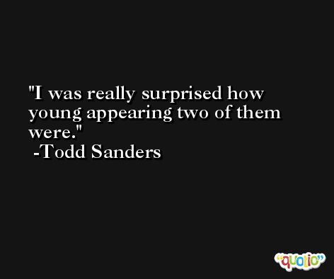 I was really surprised how young appearing two of them were. -Todd Sanders
