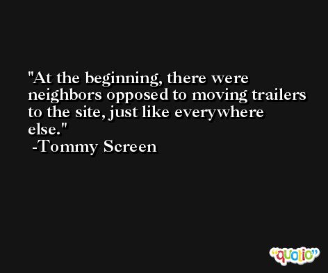At the beginning, there were neighbors opposed to moving trailers to the site, just like everywhere else. -Tommy Screen