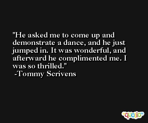 He asked me to come up and demonstrate a dance, and he just jumped in. It was wonderful, and afterward he complimented me. I was so thrilled. -Tommy Scrivens