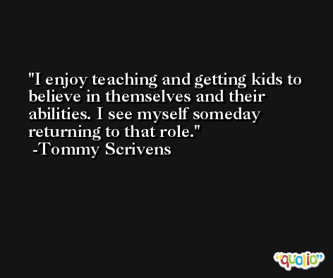 I enjoy teaching and getting kids to believe in themselves and their abilities. I see myself someday returning to that role. -Tommy Scrivens