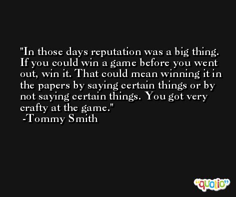 In those days reputation was a big thing. If you could win a game before you went out, win it. That could mean winning it in the papers by saying certain things or by not saying certain things. You got very crafty at the game. -Tommy Smith