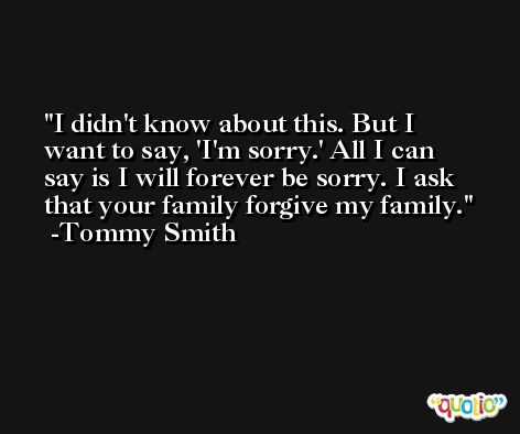 I didn't know about this. But I want to say, 'I'm sorry.' All I can say is I will forever be sorry. I ask that your family forgive my family. -Tommy Smith