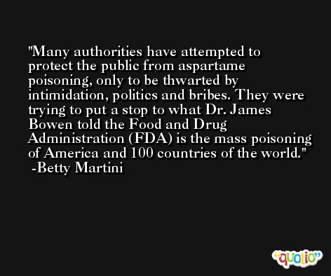 Many authorities have attempted to protect the public from aspartame poisoning, only to be thwarted by intimidation, politics and bribes. They were trying to put a stop to what Dr. James Bowen told the Food and Drug Administration (FDA) is the mass poisoning of America and 100 countries of the world. -Betty Martini