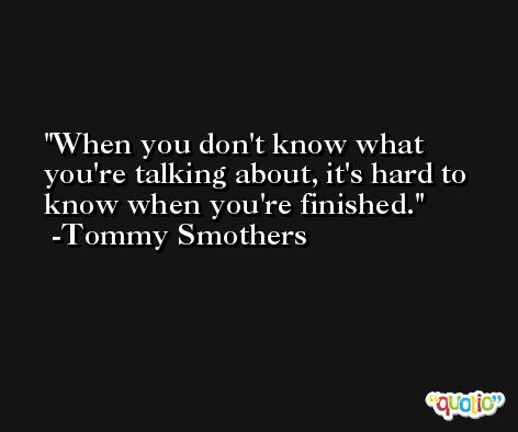 When you don't know what you're talking about, it's hard to know when you're finished. -Tommy Smothers
