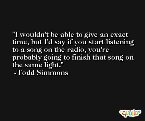 I wouldn't be able to give an exact time, but I'd say if you start listening to a song on the radio, you're probably going to finish that song on the same light. -Todd Simmons