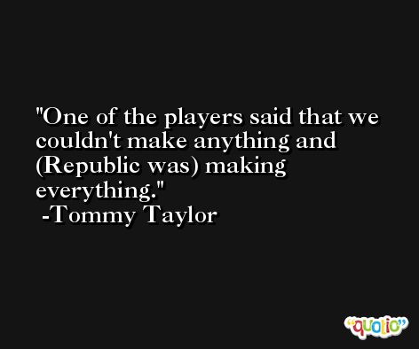One of the players said that we couldn't make anything and (Republic was) making everything. -Tommy Taylor