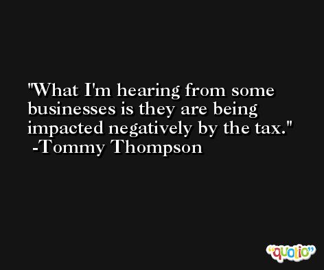 What I'm hearing from some businesses is they are being impacted negatively by the tax. -Tommy Thompson