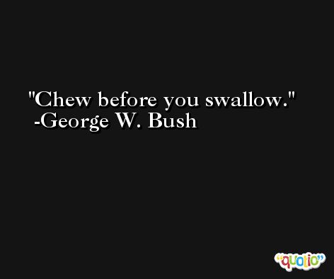 Chew before you swallow. -George W. Bush