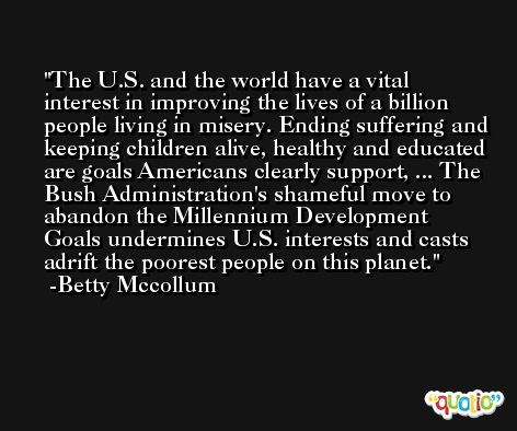 The U.S. and the world have a vital interest in improving the lives of a billion people living in misery. Ending suffering and keeping children alive, healthy and educated are goals Americans clearly support, ... The Bush Administration's shameful move to abandon the Millennium Development Goals undermines U.S. interests and casts adrift the poorest people on this planet. -Betty Mccollum