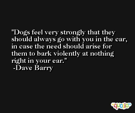 Dogs feel very strongly that they should always go with you in the car, in case the need should arise for them to bark violently at nothing right in your ear. -Dave Barry