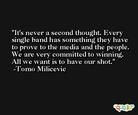 It's never a second thought. Every single band has something they have to prove to the media and the people. We are very committed to winning. All we want is to have our shot. -Tomo Milicevic