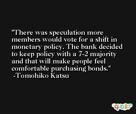 There was speculation more members would vote for a shift in monetary policy. The bank decided to keep policy with a 7-2 majority and that will make people feel comfortable purchasing bonds. -Tomohiko Katsu