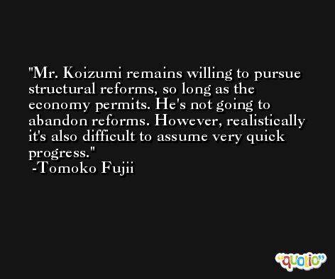 Mr. Koizumi remains willing to pursue structural reforms, so long as the economy permits. He's not going to abandon reforms. However, realistically it's also difficult to assume very quick progress. -Tomoko Fujii