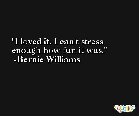 I loved it. I can't stress enough how fun it was. -Bernie Williams