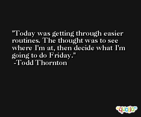 Today was getting through easier routines. The thought was to see where I'm at, then decide what I'm going to do Friday. -Todd Thornton