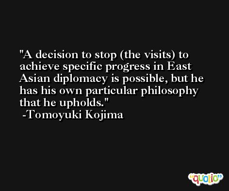 A decision to stop (the visits) to achieve specific progress in East Asian diplomacy is possible, but he has his own particular philosophy that he upholds. -Tomoyuki Kojima