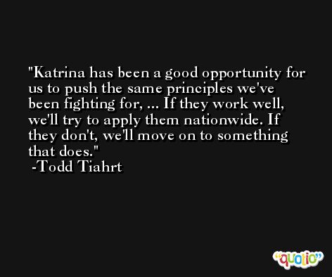 Katrina has been a good opportunity for us to push the same principles we've been fighting for, ... If they work well, we'll try to apply them nationwide. If they don't, we'll move on to something that does. -Todd Tiahrt