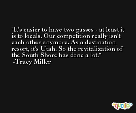 It's easier to have two passes - at least it is to locals. Our competition really isn't each other anymore. As a destination resort, it's Utah. So the revitalization of the South Shore has done a lot. -Tracy Miller