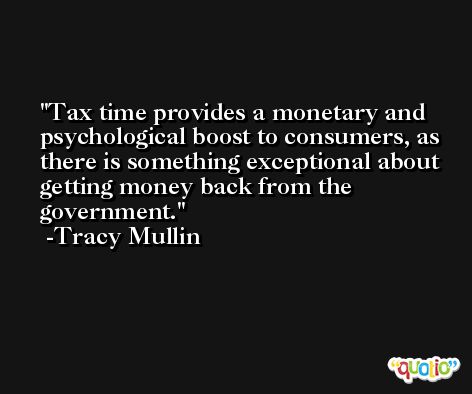 Tax time provides a monetary and psychological boost to consumers, as there is something exceptional about getting money back from the government. -Tracy Mullin
