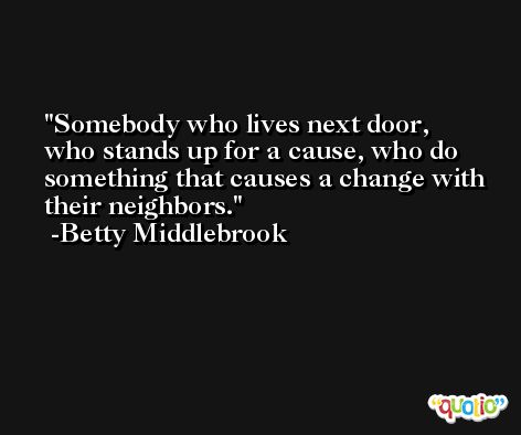 Somebody who lives next door, who stands up for a cause, who do something that causes a change with their neighbors. -Betty Middlebrook