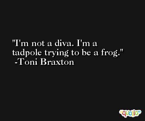 I'm not a diva. I'm a tadpole trying to be a frog. -Toni Braxton