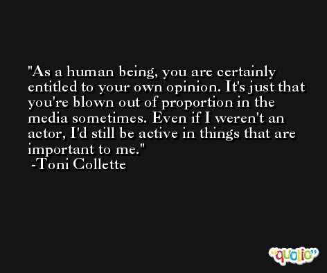 As a human being, you are certainly entitled to your own opinion. It's just that you're blown out of proportion in the media sometimes. Even if I weren't an actor, I'd still be active in things that are important to me. -Toni Collette