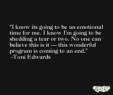 I know its going to be an emotional time for me. I know I'm going to be shedding a tear or two. No one can believe this is it — this wonderful program is coming to an end. -Toni Edwards