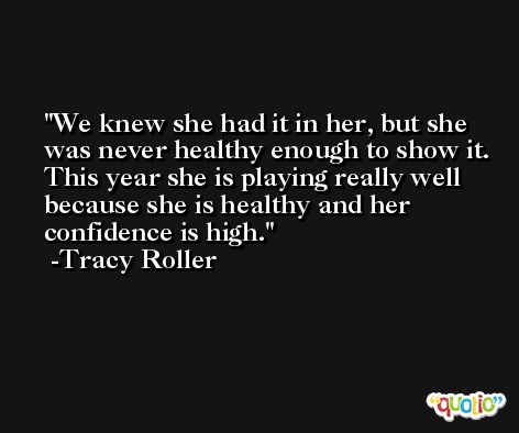 We knew she had it in her, but she was never healthy enough to show it. This year she is playing really well because she is healthy and her confidence is high. -Tracy Roller