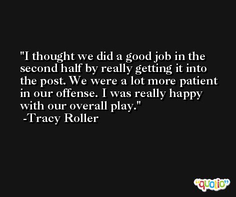 I thought we did a good job in the second half by really getting it into the post. We were a lot more patient in our offense. I was really happy with our overall play. -Tracy Roller
