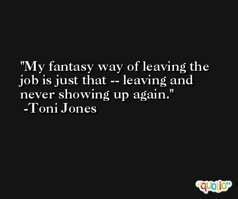 My fantasy way of leaving the job is just that -- leaving and never showing up again. -Toni Jones