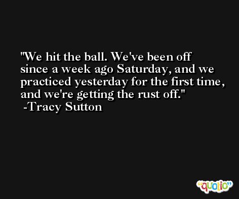 We hit the ball. We've been off since a week ago Saturday, and we practiced yesterday for the first time, and we're getting the rust off. -Tracy Sutton