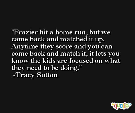 Frazier hit a home run, but we came back and matched it up. Anytime they score and you can come back and match it, it lets you know the kids are focused on what they need to be doing. -Tracy Sutton