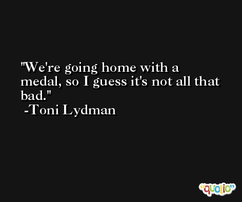 We're going home with a medal, so I guess it's not all that bad. -Toni Lydman