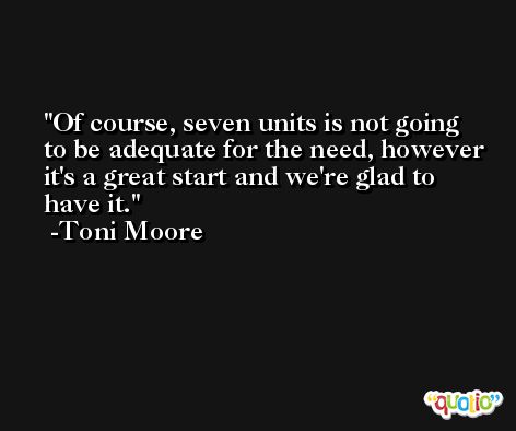 Of course, seven units is not going to be adequate for the need, however it's a great start and we're glad to have it. -Toni Moore