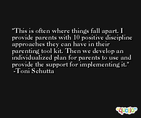This is often where things fall apart. I provide parents with 10 positive discipline approaches they can have in their parenting tool kit. Then we develop an individualized plan for parents to use and provide the support for implementing it. -Toni Schutta