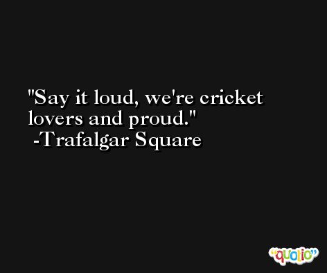 Say it loud, we're cricket lovers and proud. -Trafalgar Square