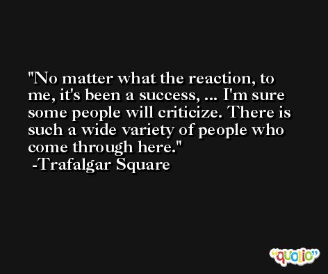 No matter what the reaction, to me, it's been a success, ... I'm sure some people will criticize. There is such a wide variety of people who come through here. -Trafalgar Square