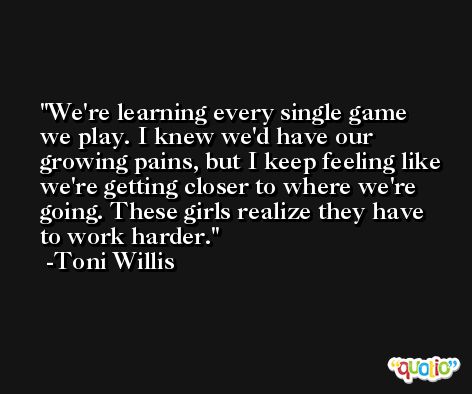 We're learning every single game we play. I knew we'd have our growing pains, but I keep feeling like we're getting closer to where we're going. These girls realize they have to work harder. -Toni Willis