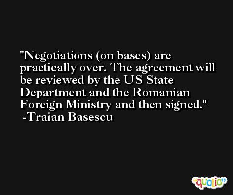 Negotiations (on bases) are practically over. The agreement will be reviewed by the US State Department and the Romanian Foreign Ministry and then signed. -Traian Basescu