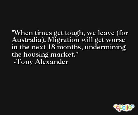 When times get tough, we leave (for Australia). Migration will get worse in the next 18 months, undermining the housing market. -Tony Alexander