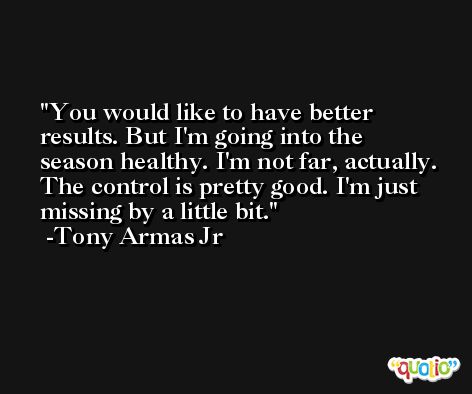 You would like to have better results. But I'm going into the season healthy. I'm not far, actually. The control is pretty good. I'm just missing by a little bit. -Tony Armas Jr