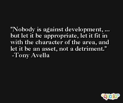 Nobody is against development, ... but let it be appropriate, let it fit in with the character of the area, and let it be an asset, not a detriment. -Tony Avella