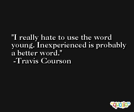 I really hate to use the word young. Inexperienced is probably a better word. -Travis Courson