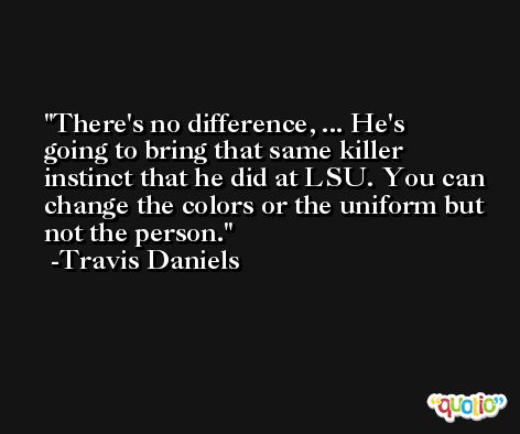 There's no difference, ... He's going to bring that same killer instinct that he did at LSU. You can change the colors or the uniform but not the person. -Travis Daniels
