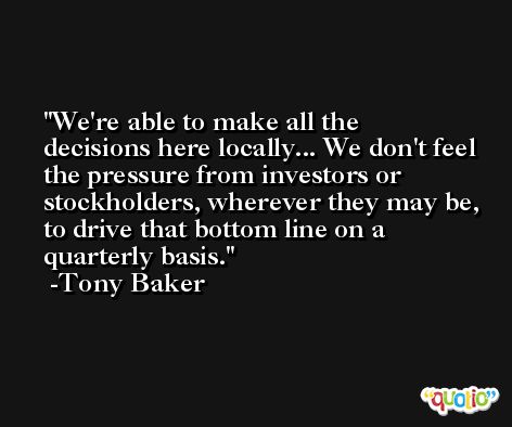 We're able to make all the decisions here locally... We don't feel the pressure from investors or stockholders, wherever they may be, to drive that bottom line on a quarterly basis. -Tony Baker
