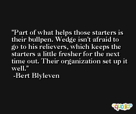 Part of what helps those starters is their bullpen. Wedge isn't afraid to go to his relievers, which keeps the starters a little fresher for the next time out. Their organization set up it well. -Bert Blyleven
