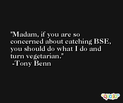 Madam, if you are so concerned about catching BSE, you should do what I do and turn vegetarian. -Tony Benn