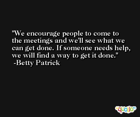 We encourage people to come to the meetings and we'll see what we can get done. If someone needs help, we will find a way to get it done. -Betty Patrick